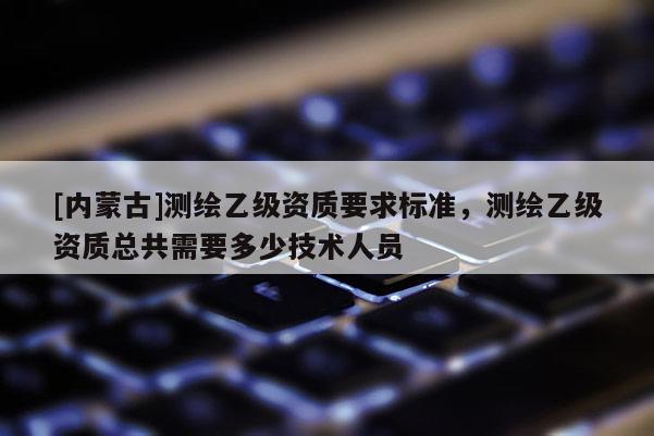 [內(nèi)蒙古]測繪乙級資質(zhì)要求標準，測繪乙級資質(zhì)總共需要多少技術(shù)人員