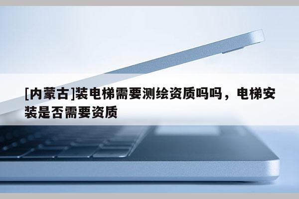 [內(nèi)蒙古]裝電梯需要測繪資質(zhì)嗎嗎，電梯安裝是否需要資質(zhì)