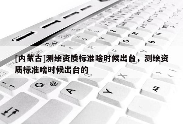 [內(nèi)蒙古]測(cè)繪資質(zhì)標(biāo)準(zhǔn)啥時(shí)候出臺(tái)，測(cè)繪資質(zhì)標(biāo)準(zhǔn)啥時(shí)候出臺(tái)的