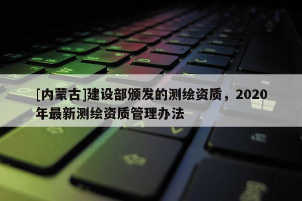 [內蒙古]建設部頒發(fā)的測繪資質，2020年最新測繪資質管理辦法