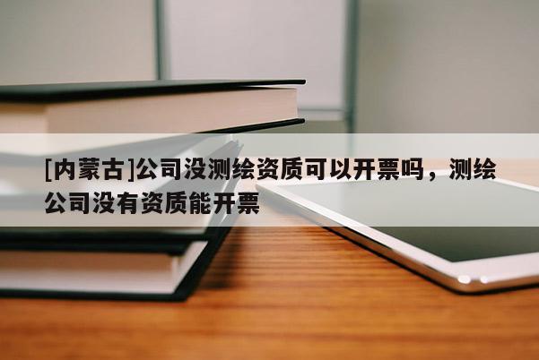 [內(nèi)蒙古]公司沒測(cè)繪資質(zhì)可以開票嗎，測(cè)繪公司沒有資質(zhì)能開票