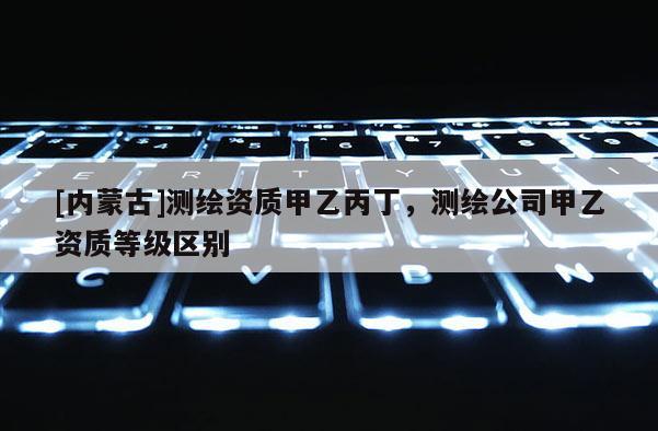 [內(nèi)蒙古]測(cè)繪資質(zhì)甲乙丙丁，測(cè)繪公司甲乙資質(zhì)等級(jí)區(qū)別