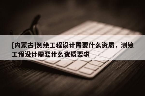 [內(nèi)蒙古]測繪工程設(shè)計需要什么資質(zhì)，測繪工程設(shè)計需要什么資質(zhì)要求