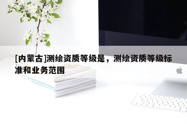 [內(nèi)蒙古]測(cè)繪資質(zhì)等級(jí)是，測(cè)繪資質(zhì)等級(jí)標(biāo)準(zhǔn)和業(yè)務(wù)范圍