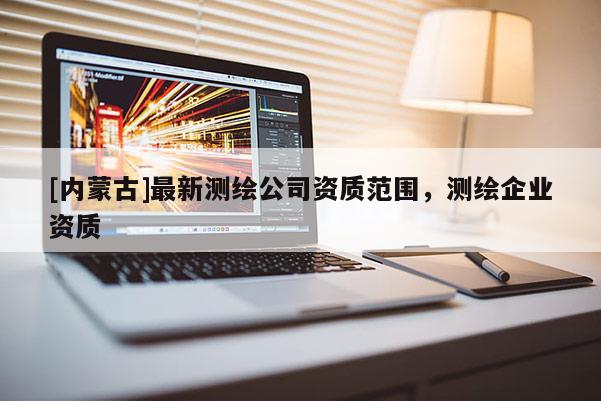[內(nèi)蒙古]最新測繪公司資質(zhì)范圍，測繪企業(yè)資質(zhì)
