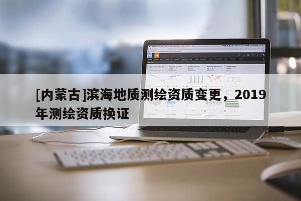 [內(nèi)蒙古]濱海地質(zhì)測繪資質(zhì)變更，2019年測繪資質(zhì)換證