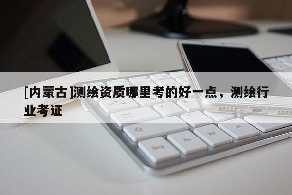 [內(nèi)蒙古]測(cè)繪資質(zhì)哪里考的好一點(diǎn)，測(cè)繪行業(yè)考證