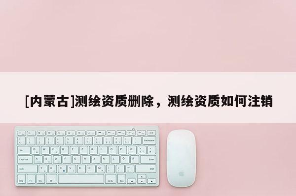 [內(nèi)蒙古]測(cè)繪資質(zhì)刪除，測(cè)繪資質(zhì)如何注銷(xiāo)