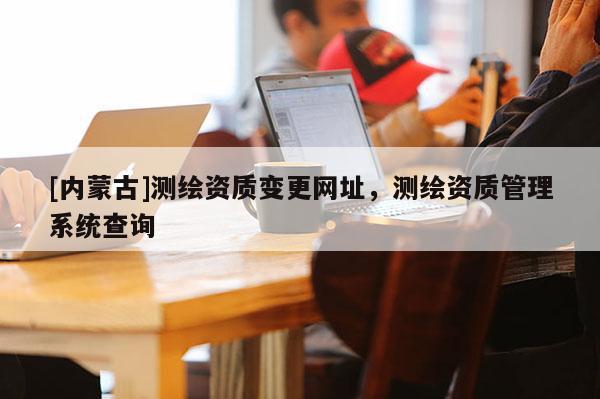 [內(nèi)蒙古]測(cè)繪資質(zhì)變更網(wǎng)址，測(cè)繪資質(zhì)管理系統(tǒng)查詢