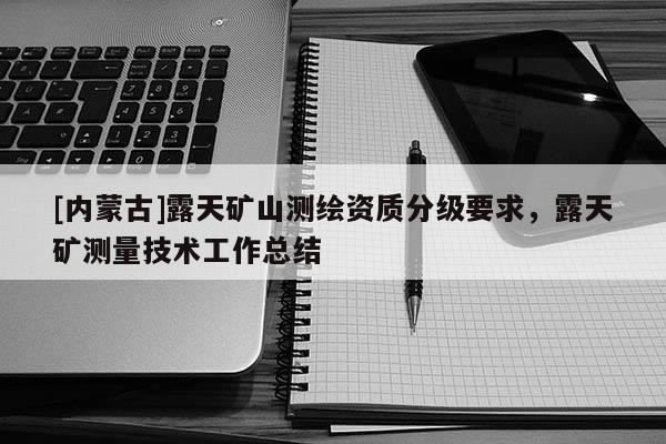 [內(nèi)蒙古]露天礦山測(cè)繪資質(zhì)分級(jí)要求，露天礦測(cè)量技術(shù)工作總結(jié)