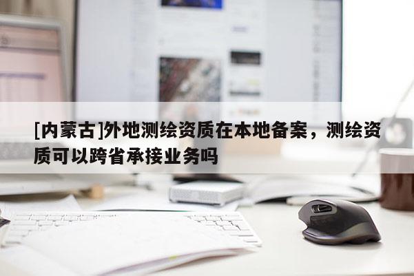[內(nèi)蒙古]外地測(cè)繪資質(zhì)在本地備案，測(cè)繪資質(zhì)可以跨省承接業(yè)務(wù)嗎