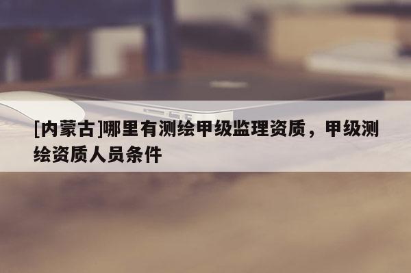 [內(nèi)蒙古]哪里有測(cè)繪甲級(jí)監(jiān)理資質(zhì)，甲級(jí)測(cè)繪資質(zhì)人員條件