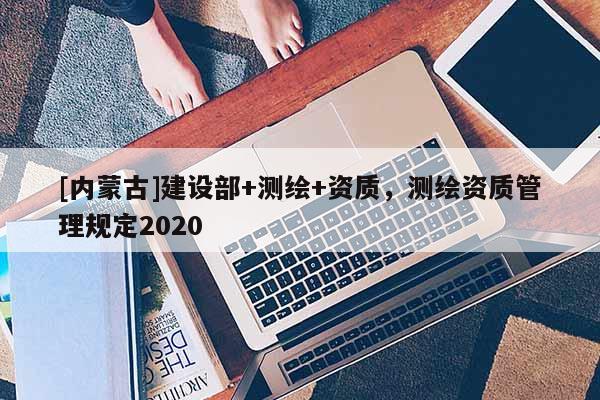 [內(nèi)蒙古]建設(shè)部+測(cè)繪+資質(zhì)，測(cè)繪資質(zhì)管理規(guī)定2020