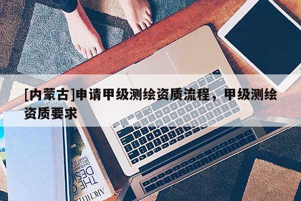 [內(nèi)蒙古]申請(qǐng)甲級(jí)測(cè)繪資質(zhì)流程，甲級(jí)測(cè)繪資質(zhì)要求