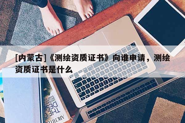 [內(nèi)蒙古]《測繪資質(zhì)證書》向誰申請，測繪資質(zhì)證書是什么