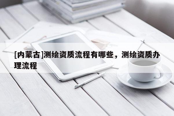 [內(nèi)蒙古]測繪資質(zhì)流程有哪些，測繪資質(zhì)辦理流程