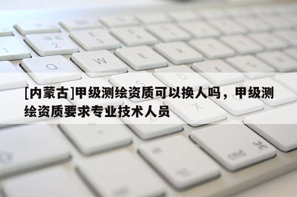 [內(nèi)蒙古]甲級測繪資質(zhì)可以換人嗎，甲級測繪資質(zhì)要求專業(yè)技術(shù)人員
