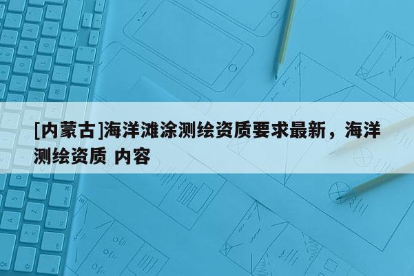 [內(nèi)蒙古]海洋灘涂測繪資質(zhì)要求最新，海洋測繪資質(zhì) 內(nèi)容
