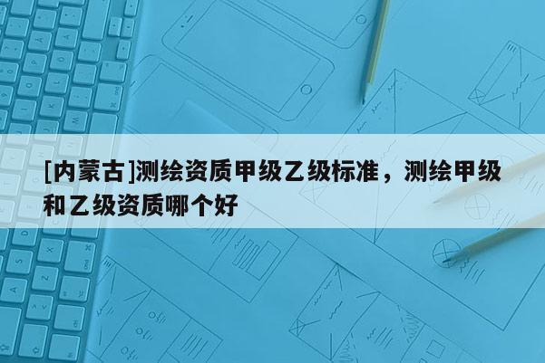 [內(nèi)蒙古]測(cè)繪資質(zhì)甲級(jí)乙級(jí)標(biāo)準(zhǔn)，測(cè)繪甲級(jí)和乙級(jí)資質(zhì)哪個(gè)好
