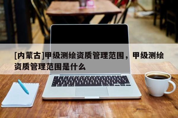 [內(nèi)蒙古]甲級(jí)測(cè)繪資質(zhì)管理范圍，甲級(jí)測(cè)繪資質(zhì)管理范圍是什么
