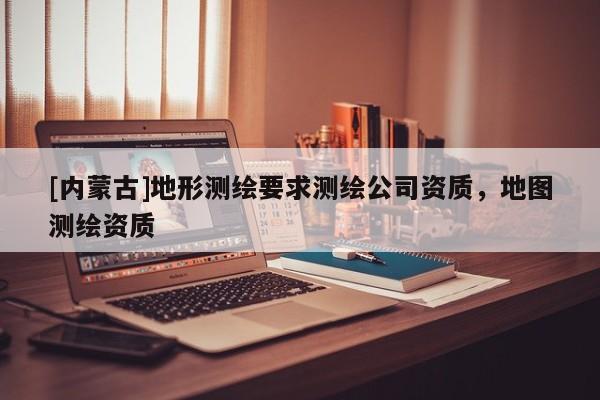 [內(nèi)蒙古]地形測(cè)繪要求測(cè)繪公司資質(zhì)，地圖測(cè)繪資質(zhì)