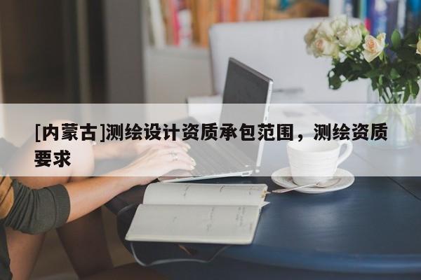 [內(nèi)蒙古]測(cè)繪設(shè)計(jì)資質(zhì)承包范圍，測(cè)繪資質(zhì)要求