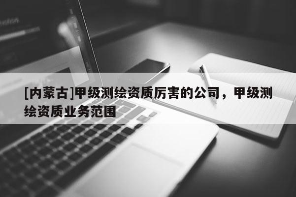 [內(nèi)蒙古]甲級測繪資質(zhì)厲害的公司，甲級測繪資質(zhì)業(yè)務(wù)范圍