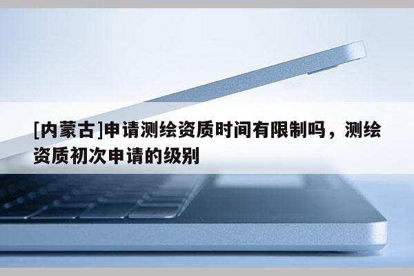 [內(nèi)蒙古]申請(qǐng)測(cè)繪資質(zhì)時(shí)間有限制嗎，測(cè)繪資質(zhì)初次申請(qǐng)的級(jí)別