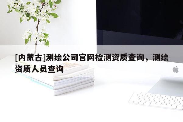 [內(nèi)蒙古]測繪公司官網(wǎng)檢測資質(zhì)查詢，測繪資質(zhì)人員查詢