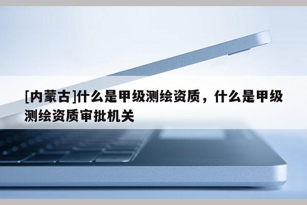 [內(nèi)蒙古]什么是甲級(jí)測(cè)繪資質(zhì)，什么是甲級(jí)測(cè)繪資質(zhì)審批機(jī)關(guān)