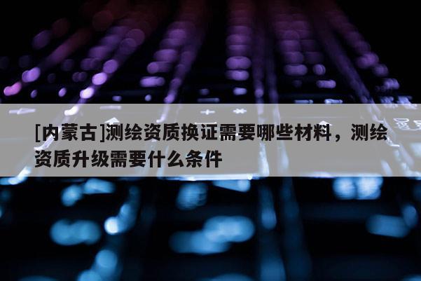 [內(nèi)蒙古]測繪資質(zhì)換證需要哪些材料，測繪資質(zhì)升級需要什么條件