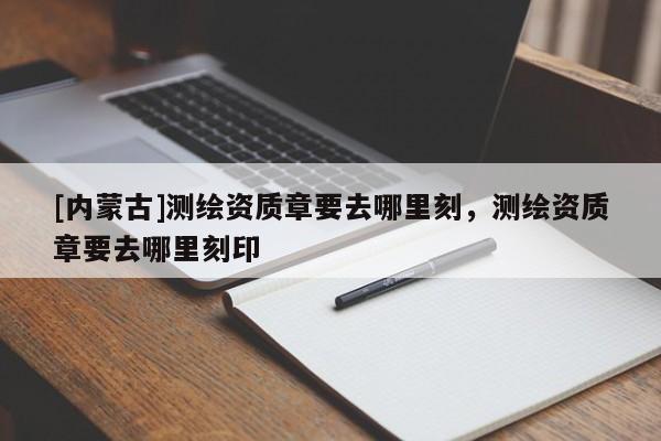 [內(nèi)蒙古]測繪資質(zhì)章要去哪里刻，測繪資質(zhì)章要去哪里刻印