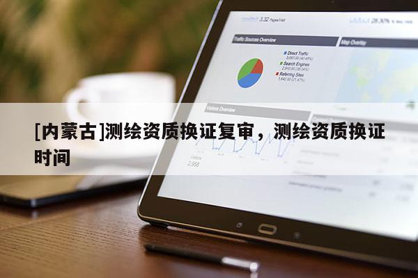 [內(nèi)蒙古]測繪資質(zhì)換證復(fù)審，測繪資質(zhì)換證時間