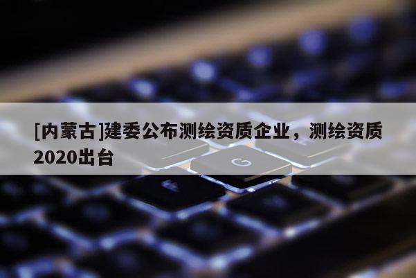 [內(nèi)蒙古]建委公布測繪資質(zhì)企業(yè)，測繪資質(zhì)2020出臺(tái)