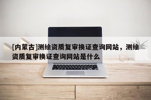[內(nèi)蒙古]測繪資質(zhì)復審換證查詢網(wǎng)站，測繪資質(zhì)復審換證查詢網(wǎng)站是什么