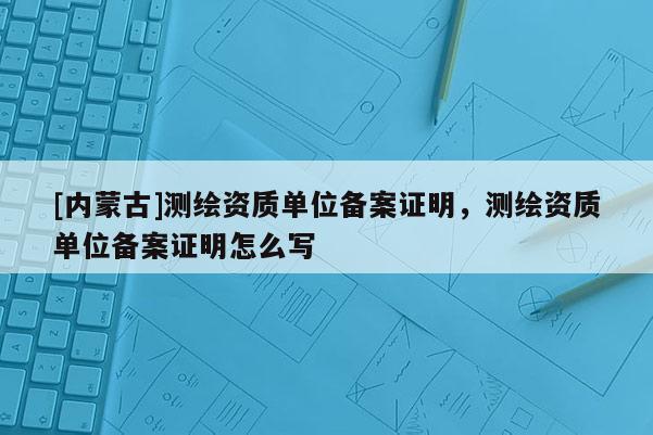 [內(nèi)蒙古]測(cè)繪資質(zhì)單位備案證明，測(cè)繪資質(zhì)單位備案證明怎么寫