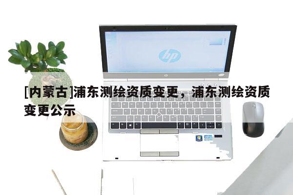 [內(nèi)蒙古]浦東測繪資質(zhì)變更，浦東測繪資質(zhì)變更公示