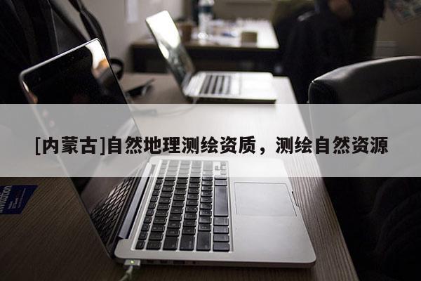 [內(nèi)蒙古]自然地理測(cè)繪資質(zhì)，測(cè)繪自然資源