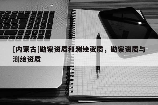 [內(nèi)蒙古]勘察資質(zhì)和測繪資質(zhì)，勘察資質(zhì)與測繪資質(zhì)