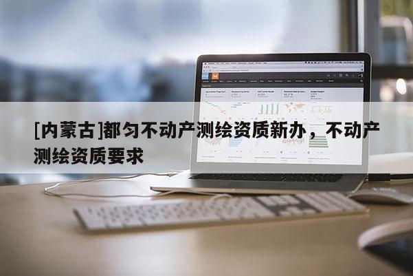[內(nèi)蒙古]都勻不動(dòng)產(chǎn)測繪資質(zhì)新辦，不動(dòng)產(chǎn)測繪資質(zhì)要求