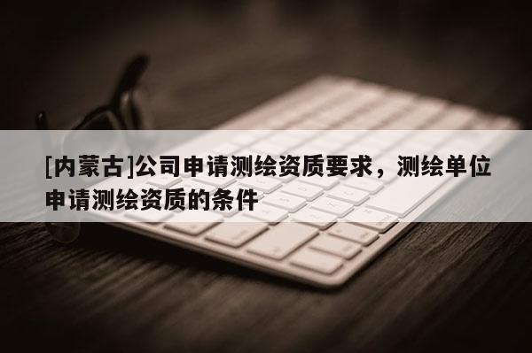 [內(nèi)蒙古]公司申請(qǐng)測繪資質(zhì)要求，測繪單位申請(qǐng)測繪資質(zhì)的條件
