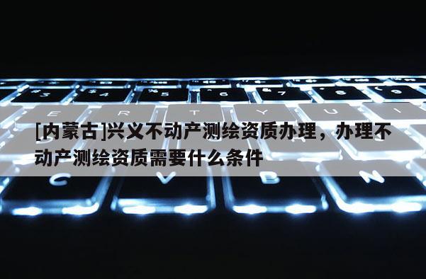 [內(nèi)蒙古]興義不動(dòng)產(chǎn)測繪資質(zhì)辦理，辦理不動(dòng)產(chǎn)測繪資質(zhì)需要什么條件