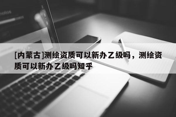 [內(nèi)蒙古]測繪資質(zhì)可以新辦乙級嗎，測繪資質(zhì)可以新辦乙級嗎知乎