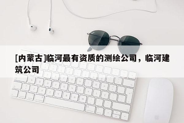 [內(nèi)蒙古]臨河最有資質(zhì)的測繪公司，臨河建筑公司