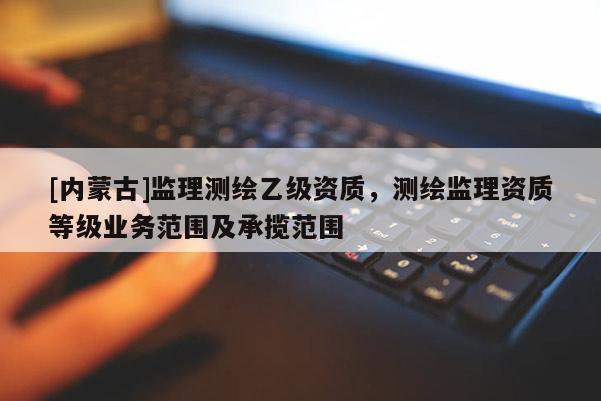 [內(nèi)蒙古]監(jiān)理測(cè)繪乙級(jí)資質(zhì)，測(cè)繪監(jiān)理資質(zhì)等級(jí)業(yè)務(wù)范圍及承攬范圍