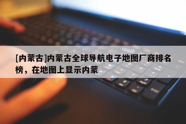 [內(nèi)蒙古]內(nèi)蒙古全球?qū)Ш诫娮拥貓D廠商排名榜，在地圖上顯示內(nèi)蒙