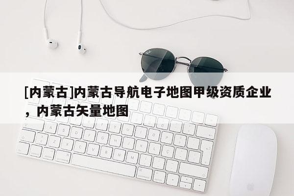 [內(nèi)蒙古]內(nèi)蒙古導(dǎo)航電子地圖甲級資質(zhì)企業(yè)，內(nèi)蒙古矢量地圖