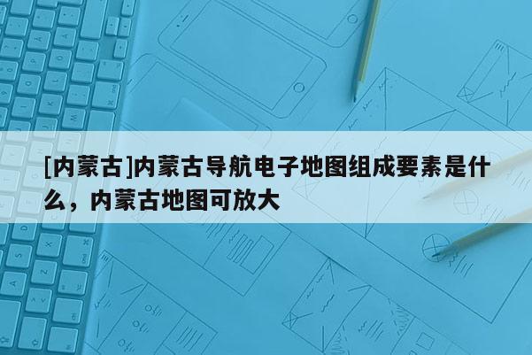 [內(nèi)蒙古]內(nèi)蒙古導(dǎo)航電子地圖組成要素是什么，內(nèi)蒙古地圖可放大