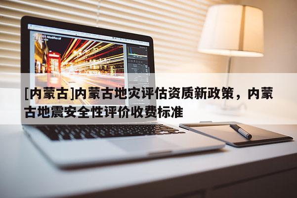 [內(nèi)蒙古]內(nèi)蒙古地災(zāi)評估資質(zhì)新政策，內(nèi)蒙古地震安全性評價收費(fèi)標(biāo)準(zhǔn)