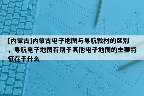 [內(nèi)蒙古]內(nèi)蒙古電子地圖與導(dǎo)航教材的區(qū)別，導(dǎo)航電子地圖有別于其他電子地圖的主要特征在于什么